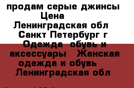 продам серые джинсы › Цена ­ 500 - Ленинградская обл., Санкт-Петербург г. Одежда, обувь и аксессуары » Женская одежда и обувь   . Ленинградская обл.